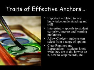 Traits of Effective Anchors…
             • Important – related to key
               knowledge, understanding and
               skill
             • Interesting – appeals to student
               curiosity, interest and learning
               preference
             • Allow Choice – students can
               select from a range of options
             • Clear Routines and
               Expectations – students know
               what they are to do, how to do
               it, how to keep records, etc.
 