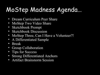 MoStep Madness Agenda…
•   Dream Curriculum Peer Share
•   MoStep Two Video Share
•   Sketchbook Prompt
•   Sketchbook Discussion
•   MoStep Three, Can I Have a Volunteer?!
•   A Differentiated Sample
•   Break
•   Group Collaboration
•   Tips for Success
•   Strong Differentiated Anchors
•   Artifact Brainstorm Session
 