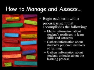 How to Manage and Assess…
           • Begin each term with a
             pre-assessment that
             accomplishes the following:
             – Elicits information about
               student’s readiness to learn
               skills and concepts
             – Gathers information about
               student’s preferred methods
               of learning
             – Gathers information about
               students attitudes about the
               learning process
 