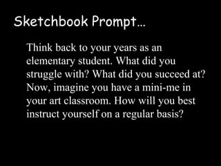 Sketchbook Prompt…
 Think back to your years as an
 elementary student. What did you
 struggle with? What did you succeed at?
 Now, imagine you have a mini-me in
 your art classroom. How will you best
 instruct yourself on a regular basis?
 