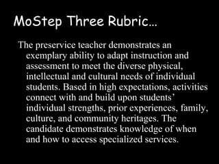 MoStep Three Rubric…
The preservice teacher demonstrates an
 exemplary ability to adapt instruction and
 assessment to meet the diverse physical,
 intellectual and cultural needs of individual
 students. Based in high expectations, activities
 connect with and build upon students’
 individual strengths, prior experiences, family,
 culture, and community heritages. The
 candidate demonstrates knowledge of when
 and how to access specialized services.
 