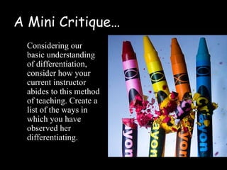 A Mini Critique…
  Considering our
  basic understanding
  of differentiation,
  consider how your
  current instructor
  abides to this method
  of teaching. Create a
  list of the ways in
  which you have
  observed her
  differentiating.
 