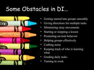 Some Obstacles in DI…
           • Getting started into groups smoothly
           • Giving directions for multiple tasks
           • Minimizing stray movements
           • Starting or stopping a lesson
           • Promoting on-task behavior
           • Helping groups effectively
           • Curbing noise
           • Keeping track of who is learning
             what
           • Grading daily tasks
           • Turning in work
 
