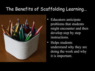 The Benefits of Scaffolding Learning…

                  • Educators anticipate
                    problems that students
                    might encounter and then
                    develop step by step
                    instructions.
                  • Helps students
                    understand why they are
                    doing the work and why
                    it is important.
 