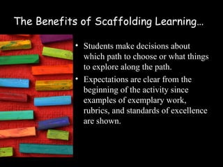 The Benefits of Scaffolding Learning…

            • Students make decisions about
              which path to choose or what things
              to explore along the path.
            • Expectations are clear from the
              beginning of the activity since
              examples of exemplary work,
              rubrics, and standards of excellence
              are shown.
 