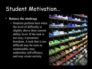 Student Motivation…
• Balance the challenge
   – Students perform best when
     the level of difficulty is
     slightly above their current
     ability level. If the task is
     too easy, it promotes
     boredom. A task that is too
     difficult may be seen as
     unattainable, may
     undermine self-efficacy,
     and may create anxiety.
 