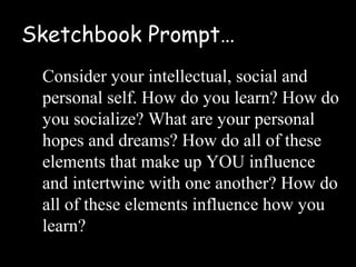 Sketchbook Prompt…
 Consider your intellectual, social and
 personal self. How do you learn? How do
 you socialize? What are your personal
 hopes and dreams? How do all of these
 elements that make up YOU influence
 and intertwine with one another? How do
 all of these elements influence how you
 learn?
 