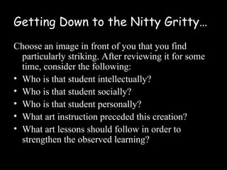 Getting Down to the Nitty Gritty…
Choose an image in front of you that you find
  particularly striking. After reviewing it for some
  time, consider the following:
• Who is that student intellectually?
• Who is that student socially?
• Who is that student personally?
• What art instruction preceded this creation?
• What art lessons should follow in order to
  strengthen the observed learning?
 