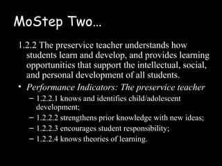 MoStep Two…
1.2.2 The preservice teacher understands how
  students learn and develop, and provides learning
  opportunities that support the intellectual, social,
  and personal development of all students.
• Performance Indicators: The preservice teacher
   – 1.2.2.1 knows and identifies child/adolescent
     development;
   – 1.2.2.2 strengthens prior knowledge with new ideas;
   – 1.2.2.3 encourages student responsibility;
   – 1.2.2.4 knows theories of learning.
 