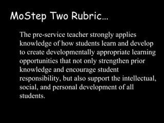MoStep Two Rubric…
 The pre-service teacher strongly applies
 knowledge of how students learn and develop
 to create developmentally appropriate learning
 opportunities that not only strengthen prior
 knowledge and encourage student
 responsibility, but also support the intellectual,
 social, and personal development of all
 students.
 