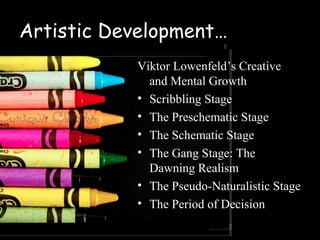 Artistic Development…
           Viktor Lowenfeld’s Creative
             and Mental Growth
           • Scribbling Stage
           • The Preschematic Stage
           • The Schematic Stage
           • The Gang Stage: The
             Dawning Realism
           • The Pseudo-Naturalistic Stage
           • The Period of Decision
 