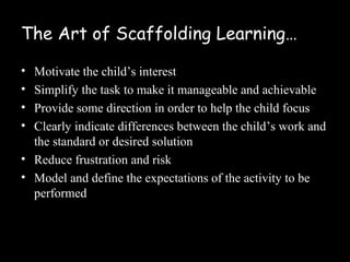The Art of Scaffolding Learning…

• Motivate the child’s interest
• Simplify the task to make it manageable and achievable
• Provide some direction in order to help the child focus
• Clearly indicate differences between the child’s work and
  the standard or desired solution
• Reduce frustration and risk
• Model and define the expectations of the activity to be
  performed
 