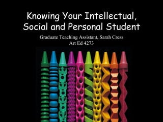 Knowing Your Intellectual,
Social and Personal Student
   Graduate Teaching Assistant, Sarah Cress
                Art Ed 4273
 