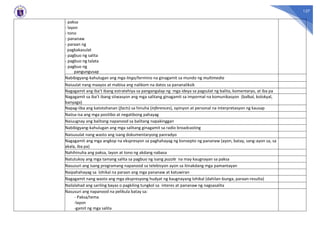 127
- paksa
- layon
- tono
- pananaw
- paraan ng
pagkakasulat
- pagbuo ng salita
- pagbuo ng talata
- pagbuo ng
pangungusap
Nabibigyang-kahulugan ang mga lingo/termino na ginagamit sa mundo ng multimedia
Naiuulat nang maayos at mabisa ang nalikom na datos sa pananaliksik
Nagagamit ang iba’t ibang estratehiya sa pangangalap ng mga ideya sa pagsulat ng balita, komentaryo, at iba pa
Nagagamit sa iba’t ibang sitwasyon ang mga salitang ginagamit sa impormal na komunikasyon (balbal, kolokyal,
banyaga)
Napag-iiba ang katotohanan (facts) sa hinuha (inferences), opinyon at personal na interpretasyon ng kausap
Naiisa-isa ang mga positibo at negatibong pahayag
Naiuugnay ang balitang napanood sa balitang napakinggan
Nabibigyang-kahulugan ang mga salitang ginagamit sa radio broadcasting
Naisusulat nang wasto ang isang dokumentaryong panradyo
Nagagamit ang mga angkop na ekspresyon sa paghahayag ng konsepto ng pananaw (ayon, batay, sang-ayon sa, sa
akala, iba pa)
Nahihinuha ang paksa, layon at tono ng akdang nabasa
Natutukoy ang mga tamang salita sa pagbuo ng isang puzzle na may kaugnayan sa paksa
Nasusuri ang isang programang napanood sa telebisyon ayon sa itinakdang mga pamantayan
Naipahahayag sa lohikal na paraan ang mga pananaw at katuwiran
Nagagamit nang wasto ang mga ekspresyong hudyat ng kaugnayang lohikal (dahilan-bunga, paraan-resulta)
Nailalahad ang sariling bayas o pagkiling tungkol sa interes at pananaw ng nagsasalita
Nasusuri ang napanood na pelikula batay sa:
- Paksa/tema
-layon
-gamit ng mga salita
 