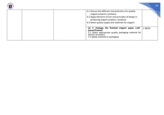 381
6.1 Discuss the different characteristics of a quality
origami projects / products
6.2 Apply elements of arts and principles of design in
producing origami projects / products
6.3 Select quality supply and materials for origami
LO 7: Package the finished origami paper craft
(vases/frames)
7.1 Select appropriate quality packaging material for
fashion accessory
7.2 Apply creativity in packaging
1 WEEK
 