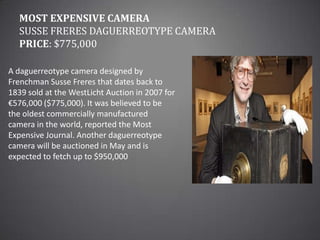 Most Expensive CameraSusse Freres daguerreotype cameraPrice: $775,000A daguerreotype camera designed by Frenchman Susse Freres that dates back to 1839 sold at the WestLicht Auction in 2007 for €576,000 ($775,000). It was believed to be the oldest commercially manufactured camera in the world, reported the Most Expensive Journal. Another daguerreotype camera will be auctioned in May and is expected to fetch up to $950,000