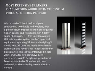 Most Expensive SpeakersTransmission Audio Ultimate SystemPrice: $2 million per pairWith a total of 12 units—four dipole subwoofers, two dipole mid-woofers, four dipole medium-frequency and high-frequency ribbon panels, and two dipole high-fidelity super ribbon panels—Transmission Audio’s Ultimate speaker system is a hefty piece of equipment, spanning 37 feet and weighing 5 metric tons. All units are made from aircraft aluminium and have stands in polished red or black granite. The set was introduced in late 2009, and so far two pairs have been preordered, says Bo Bengtsson, president of Transmission Audio. None has yet been delivered, as the assembly time is about six months