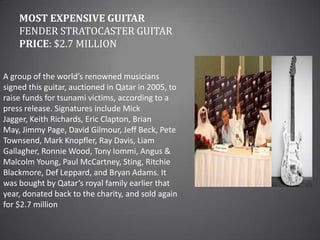 Most Expensive GuitarFender Stratocaster guitarPrice: $2.7 millionA group of the world’s renowned musicians signed this guitar, auctioned in Qatar in 2005, to raise funds for tsunami victims, according to a press release. Signatures include Mick Jagger, Keith Richards, Eric Clapton, Brian May, Jimmy Page, David Gilmour, Jeff Beck, Pete Townsend, Mark Knopfler, Ray Davis, Liam Gallagher, Ronnie Wood, Tony Iommi, Angus & Malcolm Young, Paul McCartney, Sting, Ritchie Blackmore, Def Leppard, and Bryan Adams. It was bought by Qatar’s royal family earlier that year, donated back to the charity, and sold again for $2.7 million