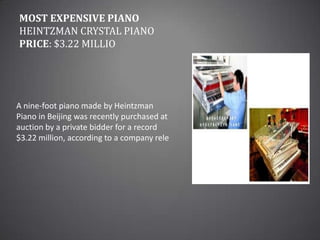 Most Expensive PianoHeintzman Crystal Piano Price: $3.22 millioA nine-foot piano made by Heintzman Piano in Beijing was recently purchased at auction by a private bidder for a record $3.22 million, according to a company rele