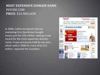 Most Expensive Domain NameInsure.comPrice: $16 millionIn 2009, California-based Internet marketing firm QuinStreet bought insure.com for $16 million, setting a new record for the most expensive domain name. It was previously held by sex.com, which sold in 2006 for more than $12 million, reported the Guardian.