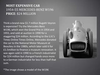 Most Expensive Car1954-55 Mercedes-Benz W196Price: $24 millionThink a brand-new $1.7 million Bugatti Veyron is expensive? Try the Mercedes-Benz W196, which won the Grand Prix in 1954 and 1955, and sold at auction in 1990 for a staggering $24 million. According to the U.K.’s Times Online Times Online, Mercedes donated the car to the National Motor Museum at Beaulieu in the 1980s, which later sold it for £1.5million to finance a museum renovation. It was again sold in 1990 to a French industrialist for $24 million but changed hands once more to a German industrialist for less than half that sum.*The image shows a model of the W196