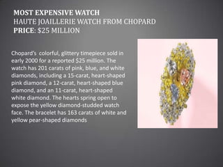 Most Expensive WatchHaute Joaillerie Watch from ChopardPrice: $25 millionChopard’s  colorful, glittery timepiece sold in early 2000 for a reported $25 million. The watch has 201 carats of pink, blue, and white diamonds, including a 15-carat, heart-shaped pink diamond, a 12-carat, heart-shaped blue diamond, and an 11-carat, heart-shaped white diamond. The hearts spring open to expose the yellow diamond-studded watch face. The bracelet has 163 carats of white and yellow pear-shaped diamonds