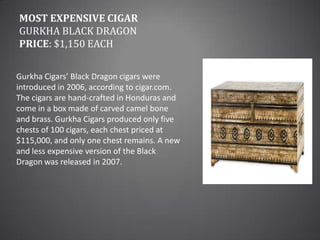 Most Expensive CigarGurkha Black DragonPrice: $1,150 eachGurkha Cigars’ Black Dragon cigars were introduced in 2006, according to cigar.com. The cigars are hand-crafted in Honduras and come in a box made of carved camel bone and brass. Gurkha Cigars produced only five chests of 100 cigars, each chest priced at $115,000, and only one chest remains. A new and less expensive version of the Black Dragon was released in 2007.