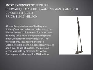 Most Expensive SculptureL’Homme qui marche I (Walking Man I), Alberto Giacometti (1961)Price: $104.3 millionAfter only eight minutes of bidding at a Sotheby’s auction in London in February, this life-size bronze sculpture sold for three times its asking price to an anonymous telephone bidder, reported the Daily Telegraph. The work not only set a record price for a Giacometti; it is also the most expensive piece of art ever to sell at auction. The previous record was held by Picasso’s Boy with a Pipe, a painting that sold for $104 million