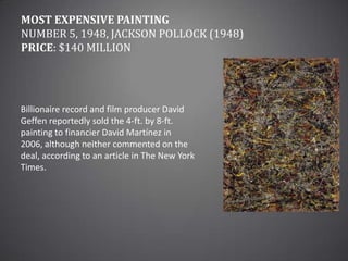 Most Expensive PaintingNumber 5, 1948, Jackson Pollock (1948)Price: $140 millionBillionaire record and film producer David Geffen reportedly sold the 4-ft. by 8-ft. painting to financier David Martínez in 2006, although neither commented on the deal, according to an article in The New York Times.