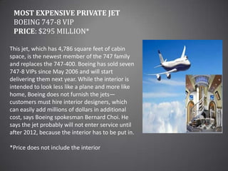 Most Expensive Private JetBoeing 747-8 VIPPrice: $295 million*This jet, which has 4,786 square feet of cabin space, is the newest member of the 747 family and replaces the 747-400. Boeing has sold seven 747-8 VIPs since May 2006 and will start delivering them next year. While the interior is intended to look less like a plane and more like home, Boeing does not furnish the jets—customers must hire interior designers, which can easily add millions of dollars in additional cost, says Boeing spokesman Bernard Choi. He says the jet probably will not enter service until after 2012, because the interior has to be put in.*Price does not include the interior