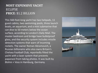Most Expensive YachtEclipsePrice: $1.2 billionThis 560-foot-long yacht has two helipads, 11 guest cabins, two swimming pools, three launch boats, an aquarium, and a mini submarine that can dive to 50 meters below the ocean surface, according to London’s Daily Mail. The master bedroom and bridge have bulletproof glass, and the security system includes missile detection systems that warn of incoming rockets. The owner Roman Abramovich, a Russian billionaire who also owns Britain’s Chelsea Football Club, reportedly fitted the yacht with a laser system that prevents paparazzi from taking photos. It was built by Blohm + Voss in Hamburg, Germany.