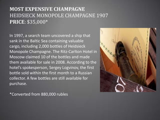 Most Expensive ChampagneHeidsieck Monopole Champagne 1907Price: $35,000*In 1997, a search team uncovered a ship that sank in the Baltic Sea containing valuable cargo, including 2,000 bottles of Heidsieck Monopole Champagne. The Ritz-Carlton Hotel in Moscow claimed 10 of the bottles and made them available for sale in 2008. According to the hotel’s spokesperson, Sergey Logvinov, the first bottle sold within the first month to a Russian collector. A few bottles are still available for purchase.*Converted from 880,000 rubles