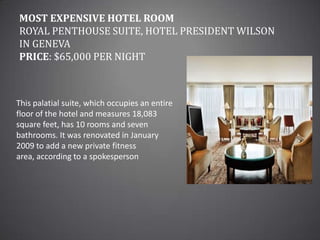 Most Expensive Hotel RoomRoyal Penthouse Suite, Hotel President Wilson in GenevaPrice: $65,000 per nightThis palatial suite, which occupies an entire floor of the hotel and measures 18,083 square feet, has 10 rooms and seven bathrooms. It was renovated in January 2009 to add a new private fitness area, according to a spokesperson