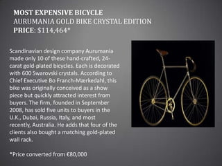Most Expensive BicycleAurumania Gold Bike Crystal EditionPrice: $114,464*Scandinavian design company Aurumania made only 10 of these hand-crafted, 24-carat gold-plated bicycles. Each is decorated with 600 Swarovski crystals. According to Chief Executive Bo Franch-Mærkedahl, this bike was originally conceived as a show piece but quickly attracted interest from buyers. The firm, founded in September 2008, has sold five units to buyers in the U.K., Dubai, Russia, Italy, and most recently, Australia. He adds that four of the clients also bought a matching gold-plated wall rack.*Price converted from €80,000