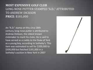 Most Expensive Golf ClubLong-Nose Putter Stamped “A.D.,” attributed to Andrew DicksonPrice: $181,000An “A.D.” stamp on this circa 18th century, long-nose putter is attributed to Andrew Dickson, the oldest known clubmaker to mark his clubs. He is said to have served as a caddy to the Duke of York as a young boy, according to Sotheby’s. This item was estimated to sell for $200,000 to $300,000 but fetched $181,000 in a Sotheby’s auction in New York in 2007
