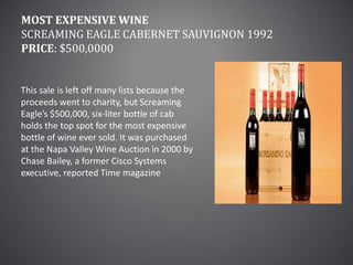 Most Expensive WineScreaming Eagle Cabernet Sauvignon 1992Price: $500,0000This sale is left off many lists because the proceeds went to charity, but Screaming Eagle’s $500,000, six-liter bottle of cab holds the top spot for the most expensive bottle of wine ever sold. It was purchased at the Napa Valley Wine Auction in 2000 by Chase Bailey, a former Cisco Systems executive, reported Time magazine