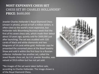 Most Expensive Chess SetChess Set by Charles Hollander*Price: $600,000Jeweler Charles Hollander’s Royal Diamond Chess (shown in photo), priced at half a million dollars, is often cited as the world’s most expensive, but Hollander tells Bloomberg Business week that the first of his seven chess sets, which made their debut about 10 years ago, quietly sold for $600,000 just after launching. The set was studded with 320 carats of black and white diamonds and two kilograms of 14 carat white gold. Hollander says he presented the unnamed piece at the Basel Jewelry Show and sold it within the first hour to a Russian collector. Hollander has another set, called the Jewel Royale chess set, by U.K. jeweler Boodles, was valued at $9.8 million but has not yet sold.*No images of the set were taken before sale, according to Charles Hollander. The image shown is of the Royal Diamond Chess.