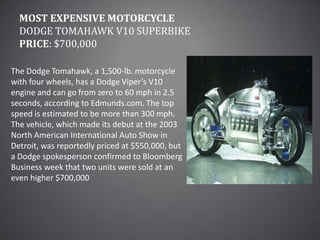Most Expensive MotorcycleDodge Tomahawk V10 SuperbikePrice: $700,000The Dodge Tomahawk, a 1,500-lb. motorcycle with four wheels, has a Dodge Viper’s V10 engine and can go from zero to 60 mph in 2.5 seconds, according to Edmunds.com. The top speed is estimated to be more than 300 mph. The vehicle, which made its debut at the 2003 North American International Auto Show in Detroit, was reportedly priced at $550,000, but a Dodge spokesperson confirmed to Bloomberg Business week that two units were sold at an even higher $700,000