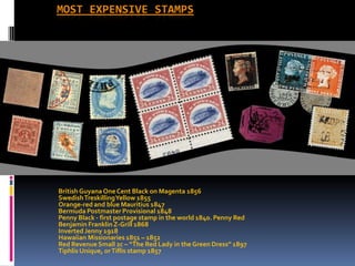 most expensive stamps British Guyana One Cent Black on Magenta 1856 Swedish Treskilling Yellow 1855 Orange-red and blue Mauritius 1847 Bermuda Postmaster Provisional 1848 Penny Black - first postage stamp in the world 1840. Penny Red Benjamin Franklin Z-Grill 1868 Inverted Jenny 1918 Hawaiian Missionaries 1851 – 1852 Red Revenue Small 2c – “The Red Lady in the Green Dress” 1897 Tiphlis Unique, or Tiflis stamp 1857 