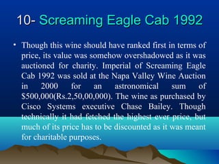 10-10- Screaming Eagle Cab 1992Screaming Eagle Cab 1992
• Though this wine should have ranked first in terms of
price, its value was somehow overshadowed as it was
auctioned for charity. Imperial of Screaming Eagle
Cab 1992 was sold at the Napa Valley Wine Auction
in 2000 for an astronomical sum of
$500,000(Rs.2,50,00,000). The wine as purchased by
Cisco Systems executive Chase Bailey. Though
technically it had fetched the highest ever price, but
much of its price has to be discounted as it was meant
for charitable purposes.
 