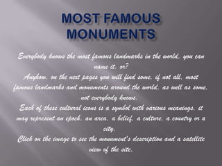 Everybody knows the most famous landmarks in the world, you can
name it, or?
Anyhow, on the next pages you will find some, if not all, most
famous landmarks and monuments around the world, as well as some,
not everybody knows.
Each of these cultural icons is a symbol with various meanings, it
may represent an epoch, an area, a belief, a culture, a country or a
city.
Click on the image to see the monument's description and a satellite
view of the site.

 