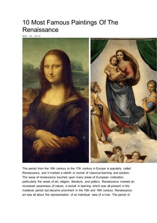 10 Most Famous Paintings Of The
Renaissance
MAY 29, 2019
The period from the 14th century to the 17th century in Europe is popularly called
Renaissance, and it marked a rebirth or revival of classical learning and wisdom.
The wave of renaissance touched upon many areas of European civilization,
particularly the areas of art, religion, literature, and politics. Renaissance marked an
increased awareness of nature, a revival in learning which was all present in the
medieval period but became prominent in the 15th and 16th century. Renaissance
art was all about the representation of an individual view of a man. The period of
 