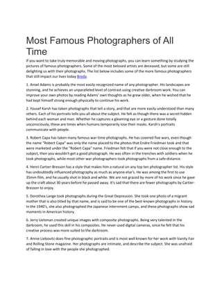 Most Famous Photographers of All
Time
If you want to take truly memorable and moving photographs, you can learn something by studying the
pictures of famous photographers. Some of the most beloved artists are deceased, but some are still
delighting us with their photographs. The list below includes some of the more famous photographers
that still impact our lives today Breda
1. Ansel Adams is probably the most easily recognized name of any photographer. His landscapes are
stunning, and he achieves an unparalleled level of contrast using creative darkroom work. You can
improve your own photos by reading Adams' own thoughts as he grew older, when he wished that he
had kept himself strong enough physically to continue his work.
2. Yousef Karsh has taken photographs that tell a story, and that are more easily understood than many
others. Each of his portraits tells you all about the subject. He felt as though there was a secret hidden
behind each woman and man. Whether he captures a gleaming eye or a gesture done totally
unconsciously, these are times when humans temporarily lose their masks. Karsh's portraits
communicate with people.
3. Robert Capa has taken many famous war-time photographs. He has covered five wars, even though
the name "Robert Capa" was only the name placed to the photos that Endre Friedman took and that
were marketed under the "Robert Capa" name. Friedman felt that if you were not close enough to the
subject, then you wouldn't get a good photograph. He was often in the trenches with soldiers when he
took photographs, while most other war photographers took photographs from a safe distance.
4. Henri Cartier-Bresson has a style that makes him a natural on any top ten photographer list. His style
has undoubtedly influenced photography as much as anyone else's. He was among the first to use
35mm film, and he usually shot in black and white. We are not graced by more of his work since he gave
up the craft about 30 years before he passed away. It's sad that there are fewer photographs by Cartier-
Bresson to enjoy.
5. Dorothea Lange took photographs during the Great Depression. She took one photo of a migrant
mother that is also titled by that name, and is said to be one of the best-known photographs in history.
In the 1940's, she also photographed the Japanese internment camps, and these photographs show sad
moments in American history.
6. Jerry Uelsman created unique images with composite photographs. Being very talented in the
darkroom, he used this skill in his composites. He never used digital cameras, since he felt that his
creative process was more suited to the darkroom.
7. Annie Liebovitz does fine photographic portraits and is most well known for her work with Vanity Fair
and Rolling Stone magazine. Her photographs are intimate, and describe the subject. She was unafraid
of falling in love with the people she photographed.
 