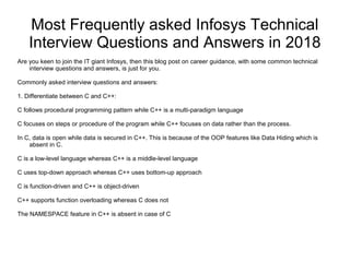 Most Frequently asked Infosys Technical
Interview Questions and Answers in 2018
Are you keen to join the IT giant Infosys, then this blog post on career guidance, with some common technical
interview questions and answers, is just for you.
Commonly asked interview questions and answers:
1. Differentiate between C and C++:
C follows procedural programming pattern while C++ is a multi-paradigm language
C focuses on steps or procedure of the program while C++ focuses on data rather than the process.
In C, data is open while data is secured in C++. This is because of the OOP features like Data Hiding which is
absent in C.
C is a low-level language whereas C++ is a middle-level language
C uses top-down approach whereas C++ uses bottom-up approach
C is function-driven and C++ is object-driven
C++ supports function overloading whereas C does not
The NAMESPACE feature in C++ is absent in case of C
 