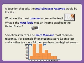 A question that asks the most frequent response would be
like this:
What was the most common score on the test?
What is the most likely median income bracket in the
United States?
Sometimes there can be more than one most common
response. For example if ten students score 32 on a test
and another ten score 36 then you have two highest scores.
 