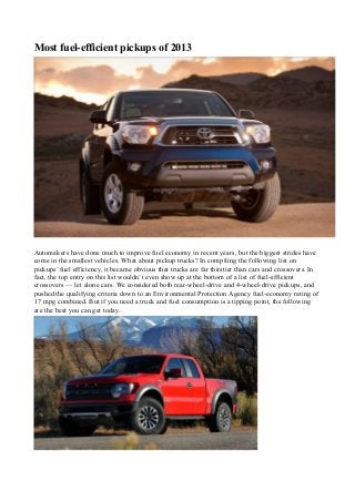 Most fuel-efficient pickups of 2013
Automakers have done much to improve fuel economy in recent years, but the biggest strides have
come in the smallest vehicles. What about pickup trucks? In compiling the following list on
pickups’ fuel efficiency, it became obvious that trucks are far thirstier than cars and crossovers. In
fact, the top entry on this list wouldn’t even show up at the bottom of a list of fuel-efficient
crossovers — let alone cars. We considered both rear-wheel-drive and 4-wheel-drive pickups, and
pushed the qualifying criteria down to an Environmental Protection Agency fuel-economy rating of
17 mpg combined. But if you need a truck and fuel consumption is a tipping point, the following
are the best you can get today.
 