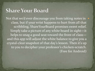Not that we’d ever discourage you from taking notes in
class, but if your wrist happens to hurt from all that
scribbling, ShareYourBoard promises sweet relief.
Simply take a picture of any white board in sight—it
helps to snag a good seat toward the front of class—
and this app will adjust the white balance to give you a
crystal-clear snapshot of that day’s lesson. Then it’s up
to you to decipher your professor’s chicken-scratch.
(Free for Android)
 