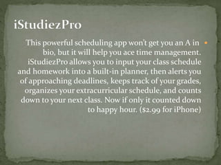 This powerful scheduling app won’t get you an A in
bio, but it will help you ace time management.
iStudiezPro allows you to input your class schedule
and homework into a built-in planner, then alerts you
of approaching deadlines, keeps track of your grades,
organizes your extracurricular schedule, and counts
down to your next class. Now if only it counted down
to happy hour. ($2.99 for iPhone)
 