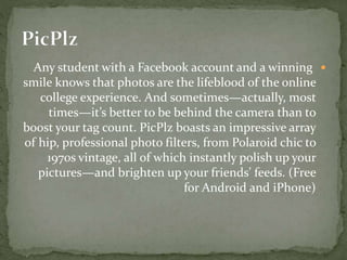Any student with a Facebook account and a winning
smile knows that photos are the lifeblood of the online
college experience. And sometimes—actually, most
times—it’s better to be behind the camera than to
boost your tag count. PicPlz boasts an impressive array
of hip, professional photo filters, from Polaroid chic to
1970s vintage, all of which instantly polish up your
pictures—and brighten up your friends’ feeds. (Free
for Android and iPhone)
 