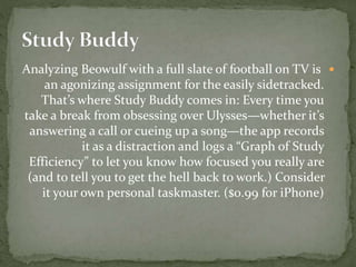 Analyzing Beowulf with a full slate of football on TV is
an agonizing assignment for the easily sidetracked.
That’s where Study Buddy comes in: Every time you
take a break from obsessing over Ulysses—whether it’s
answering a call or cueing up a song—the app records
it as a distraction and logs a “Graph of Study
Efficiency” to let you know how focused you really are
(and to tell you to get the hell back to work.) Consider
it your own personal taskmaster. ($0.99 for iPhone)
 